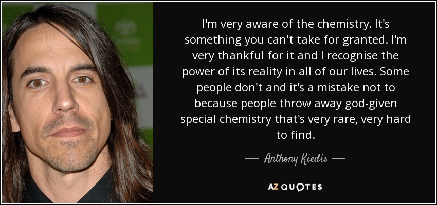 I'm very aware of the chemistry. It's something you can't take for granted. I'm very thankful for it and I recognise the power of its reality in all of our lives. Some people don't and it's a mistake not to because people throw away god-given special chemistry that's very rare, very hard to find. - Anthony Kiedis