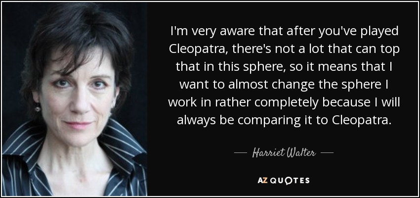 I'm very aware that after you've played Cleopatra, there's not a lot that can top that in this sphere, so it means that I want to almost change the sphere I work in rather completely because I will always be comparing it to Cleopatra. - Harriet Walter