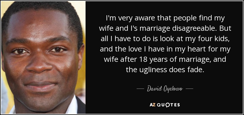 I'm very aware that people find my wife and I's marriage disagreeable. But all I have to do is look at my four kids, and the love I have in my heart for my wife after 18 years of marriage, and the ugliness does fade. - David Oyelowo