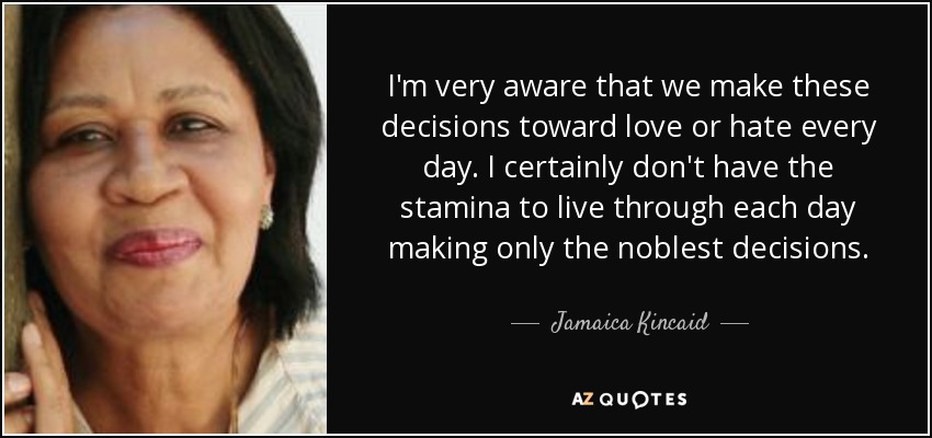 I'm very aware that we make these decisions toward love or hate every day. I certainly don't have the stamina to live through each day making only the noblest decisions. - Jamaica Kincaid