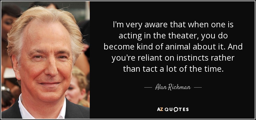 I'm very aware that when one is acting in the theater, you do become kind of animal about it. And you're reliant on instincts rather than tact a lot of the time. - Alan Rickman