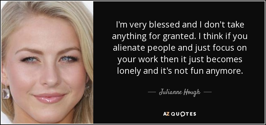 I'm very blessed and I don't take anything for granted. I think if you alienate people and just focus on your work then it just becomes lonely and it's not fun anymore. - Julianne Hough