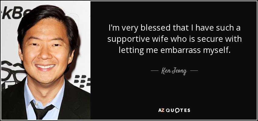 I'm very blessed that I have such a supportive wife who is secure with letting me embarrass myself. - Ken Jeong