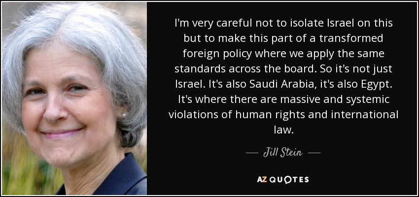 I'm very careful not to isolate Israel on this but to make this part of a transformed foreign policy where we apply the same standards across the board. So it's not just Israel. It's also Saudi Arabia, it's also Egypt. It's where there are massive and systemic violations of human rights and international law. - Jill Stein