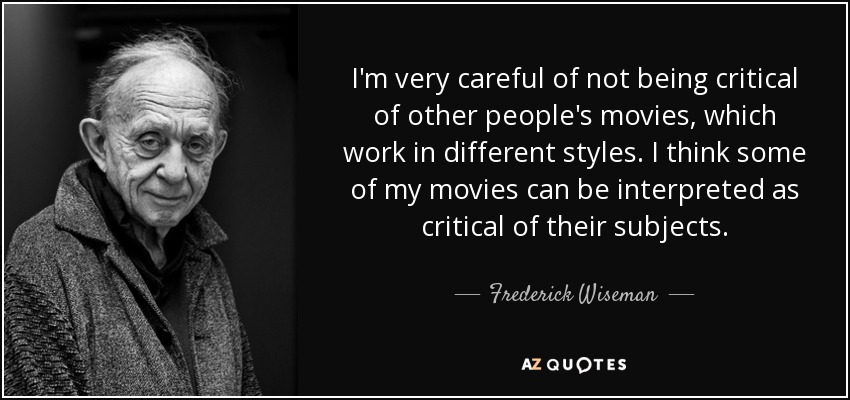 I'm very careful of not being critical of other people's movies, which work in different styles. I think some of my movies can be interpreted as critical of their subjects. - Frederick Wiseman