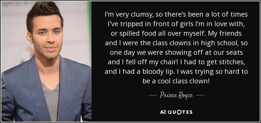 I'm very clumsy, so there's been a lot of times I've tripped in front of girls I'm in love with, or spilled food all over myself. My friends and I were the class clowns in high school, so one day we were showing off at our seats and I fell off my chair! I had to get stitches, and I had a bloody lip. I was trying so hard to be a cool class clown! - Prince Royce