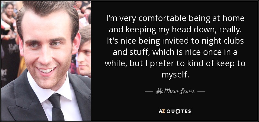 I'm very comfortable being at home and keeping my head down, really. It's nice being invited to night clubs and stuff, which is nice once in a while, but I prefer to kind of keep to myself. - Matthew Lewis