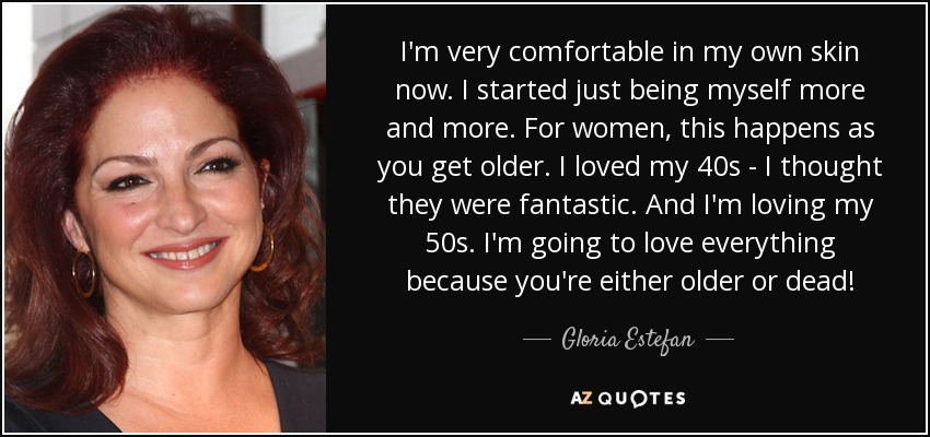 I'm very comfortable in my own skin now. I started just being myself more and more. For women, this happens as you get older. I loved my 40s - I thought they were fantastic. And I'm loving my 50s. I'm going to love everything because you're either older or dead! - Gloria Estefan