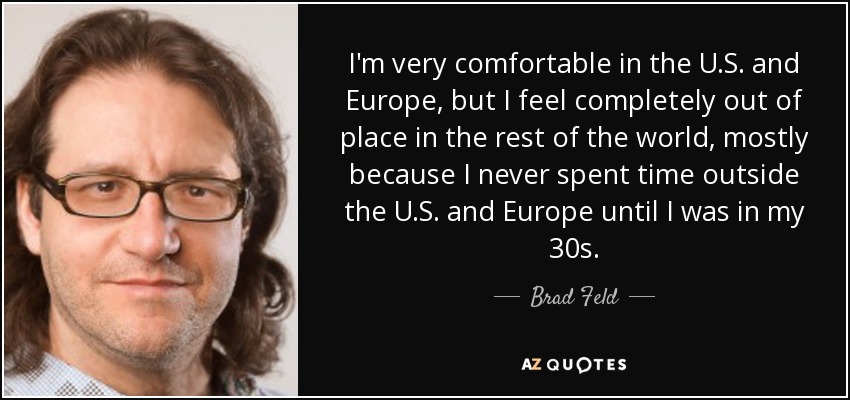 I'm very comfortable in the U.S. and Europe, but I feel completely out of place in the rest of the world, mostly because I never spent time outside the U.S. and Europe until I was in my 30s. - Brad Feld