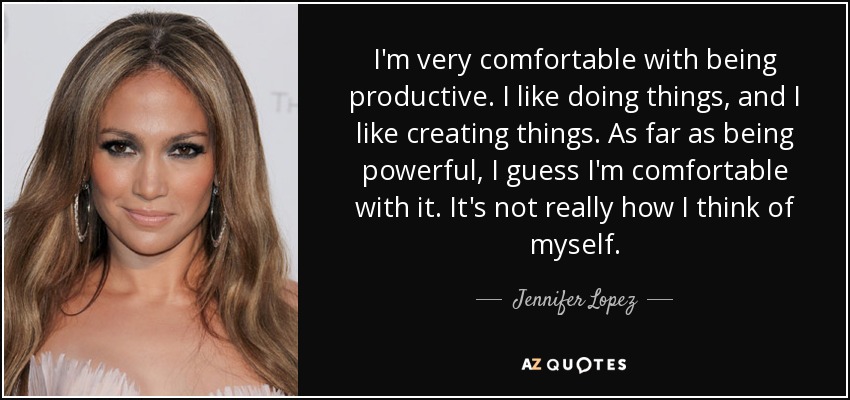I'm very comfortable with being productive. I like doing things, and I like creating things. As far as being powerful, I guess I'm comfortable with it. It's not really how I think of myself. - Jennifer Lopez
