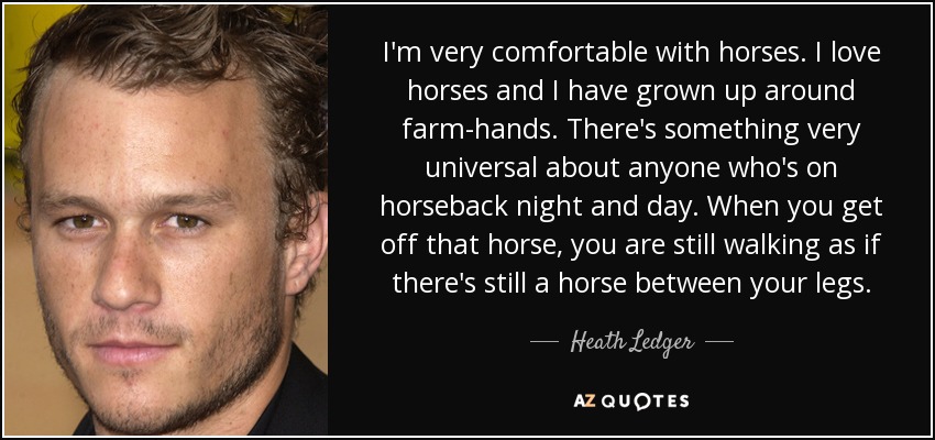 I'm very comfortable with horses. I love horses and I have grown up around farm-hands. There's something very universal about anyone who's on horseback night and day. When you get off that horse, you are still walking as if there's still a horse between your legs. - Heath Ledger