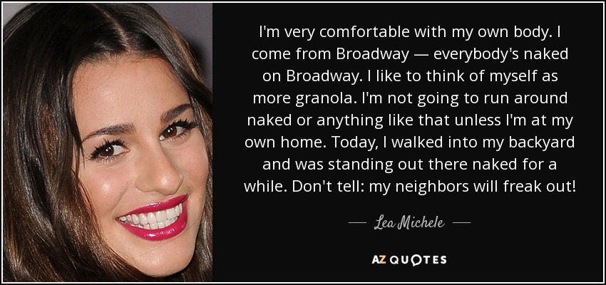 I'm very comfortable with my own body. I come from Broadway — everybody's naked on Broadway. I like to think of myself as more granola. I'm not going to run around naked or anything like that unless I'm at my own home. Today, I walked into my backyard and was standing out there naked for a while. Don't tell: my neighbors will freak out! - Lea Michele