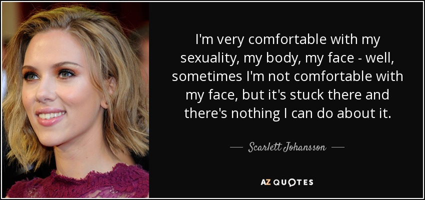 I'm very comfortable with my sexuality, my body, my face - well, sometimes I'm not comfortable with my face, but it's stuck there and there's nothing I can do about it. - Scarlett Johansson
