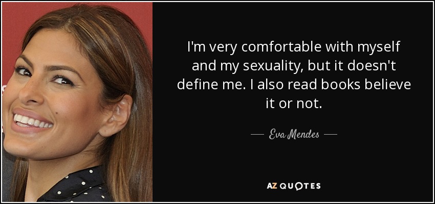 I'm very comfortable with myself and my sexuality, but it doesn't define me. I also read books believe it or not. - Eva Mendes
