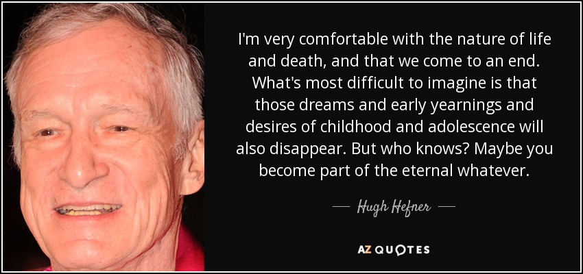 I'm very comfortable with the nature of life and death, and that we come to an end. What's most difficult to imagine is that those dreams and early yearnings and desires of childhood and adolescence will also disappear. But who knows? Maybe you become part of the eternal whatever. - Hugh Hefner