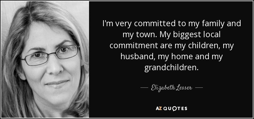 I'm very committed to my family and my town. My biggest local commitment are my children, my husband, my home and my grandchildren. - Elizabeth Lesser