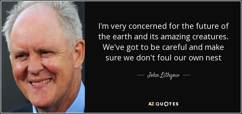 I'm very concerned for the future of the earth and its amazing creatures. We've got to be careful and make sure we don't foul our own nest - John Lithgow