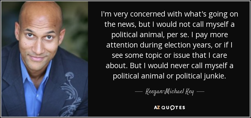 I'm very concerned with what's going on the news, but I would not call myself a political animal, per se. I pay more attention during election years, or if I see some topic or issue that I care about. But I would never call myself a political animal or political junkie. - Keegan-Michael Key