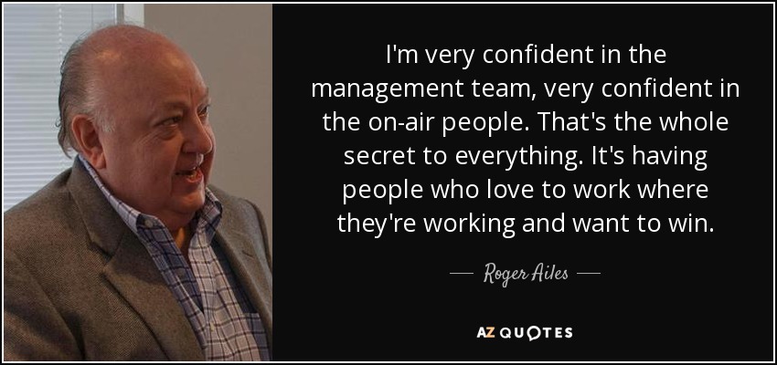 I'm very confident in the management team, very confident in the on-air people. That's the whole secret to everything. It's having people who love to work where they're working and want to win. - Roger Ailes