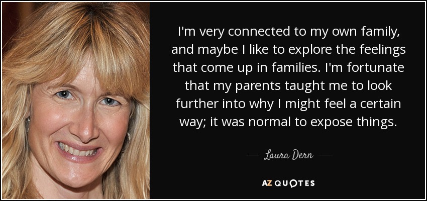 I'm very connected to my own family, and maybe I like to explore the feelings that come up in families. I'm fortunate that my parents taught me to look further into why I might feel a certain way; it was normal to expose things. - Laura Dern