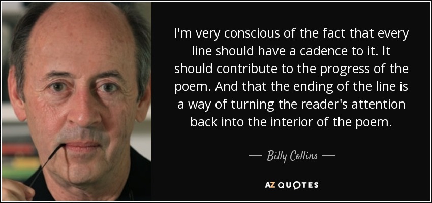 I'm very conscious of the fact that every line should have a cadence to it. It should contribute to the progress of the poem. And that the ending of the line is a way of turning the reader's attention back into the interior of the poem. - Billy Collins