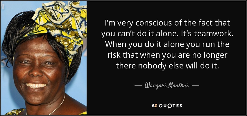 I’m very conscious of the fact that you can’t do it alone. It’s teamwork. When you do it alone you run the risk that when you are no longer there nobody else will do it. - Wangari Maathai