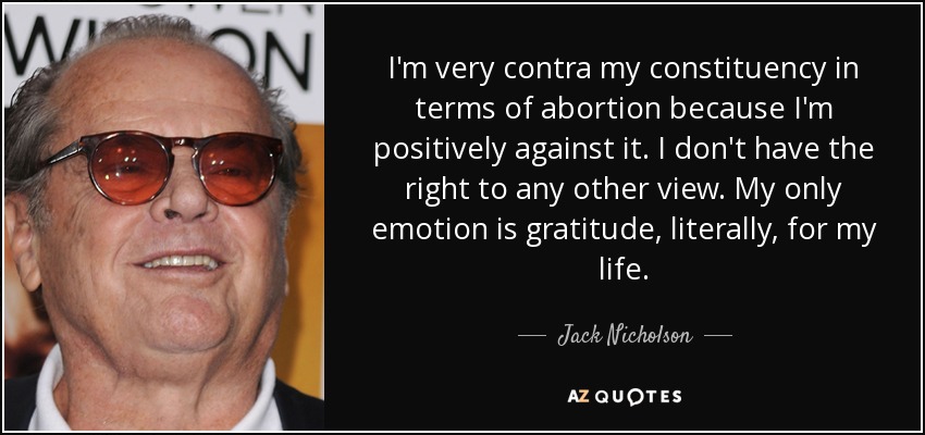 I'm very contra my constituency in terms of abortion because I'm positively against it. I don't have the right to any other view. My only emotion is gratitude, literally, for my life. - Jack Nicholson