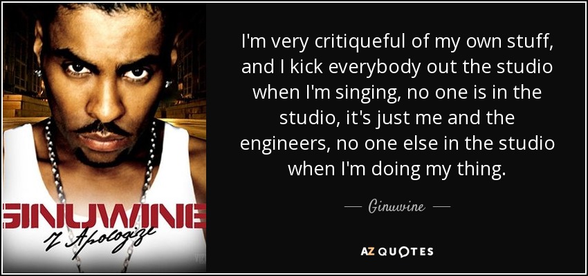 I'm very critiqueful of my own stuff, and I kick everybody out the studio when I'm singing, no one is in the studio, it's just me and the engineers, no one else in the studio when I'm doing my thing. - Ginuwine