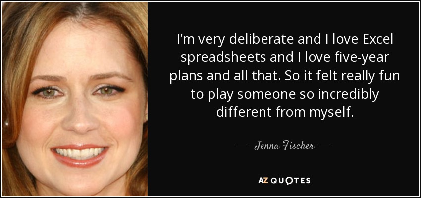 I'm very deliberate and I love Excel spreadsheets and I love five-year plans and all that. So it felt really fun to play someone so incredibly different from myself. - Jenna Fischer
