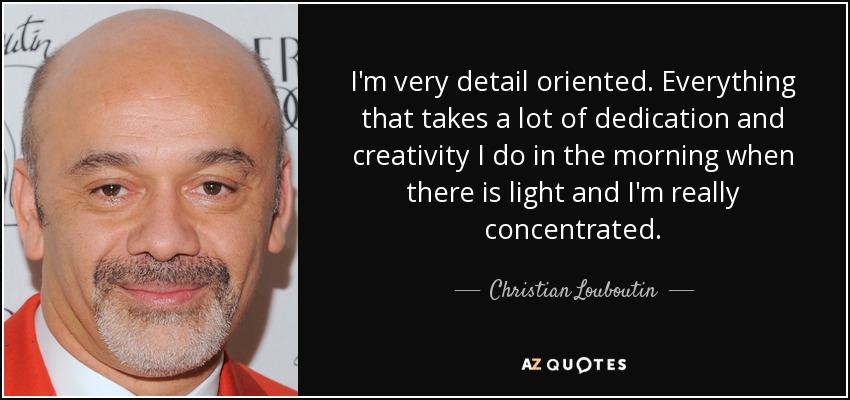 I'm very detail oriented. Everything that takes a lot of dedication and creativity I do in the morning when there is light and I'm really concentrated. - Christian Louboutin