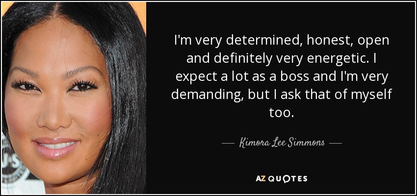 I'm very determined, honest, open and definitely very energetic. I expect a lot as a boss and I'm very demanding, but I ask that of myself too. - Kimora Lee Simmons