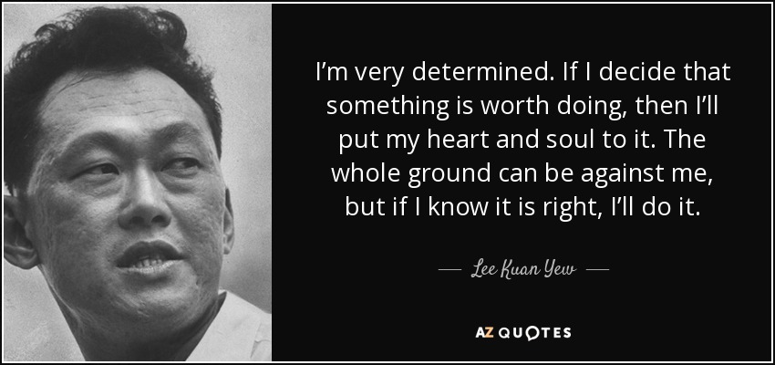 I’m very determined. If I decide that something is worth doing, then I’ll put my heart and soul to it. The whole ground can be against me, but if I know it is right, I’ll do it. - Lee Kuan Yew
