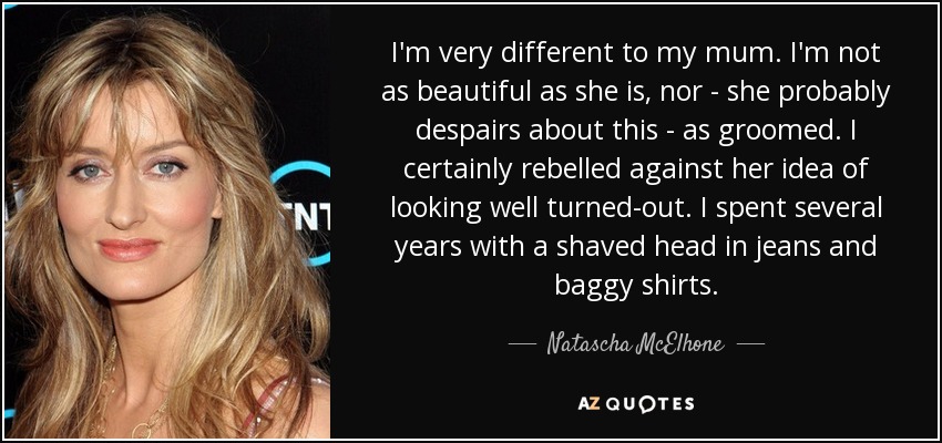 I'm very different to my mum. I'm not as beautiful as she is, nor - she probably despairs about this - as groomed. I certainly rebelled against her idea of looking well turned-out. I spent several years with a shaved head in jeans and baggy shirts. - Natascha McElhone
