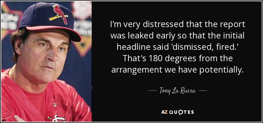 I'm very distressed that the report was leaked early so that the initial headline said 'dismissed, fired.' That's 180 degrees from the arrangement we have potentially. - Tony La Russa