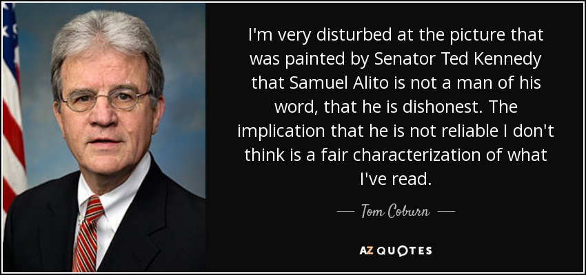 I'm very disturbed at the picture that was painted by Senator Ted Kennedy that Samuel Alito is not a man of his word, that he is dishonest. The implication that he is not reliable I don't think is a fair characterization of what I've read. - Tom Coburn