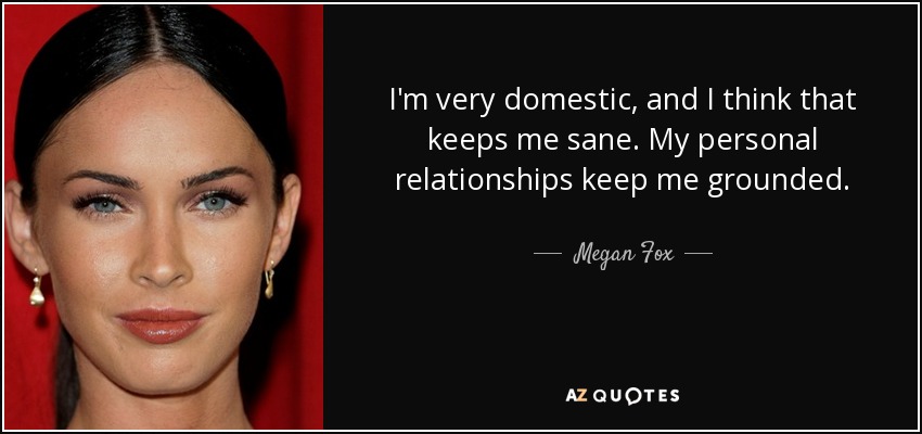 I'm very domestic, and I think that keeps me sane. My personal relationships keep me grounded. - Megan Fox