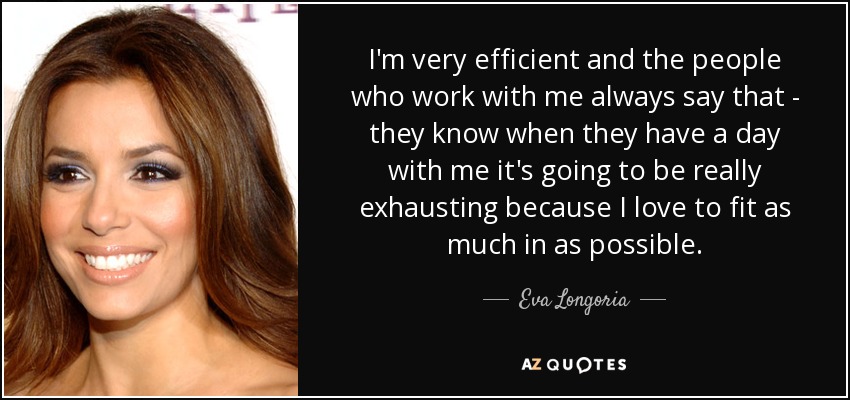 I'm very efficient and the people who work with me always say that - they know when they have a day with me it's going to be really exhausting because I love to fit as much in as possible. - Eva Longoria