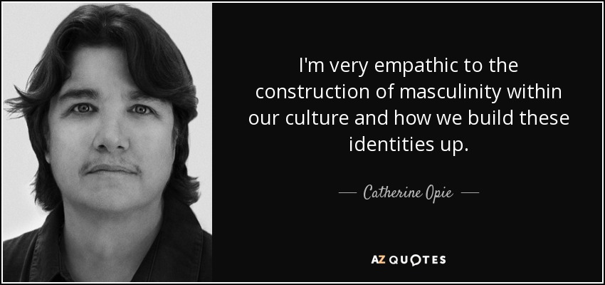I'm very empathic to the construction of masculinity within our culture and how we build these identities up. - Catherine Opie