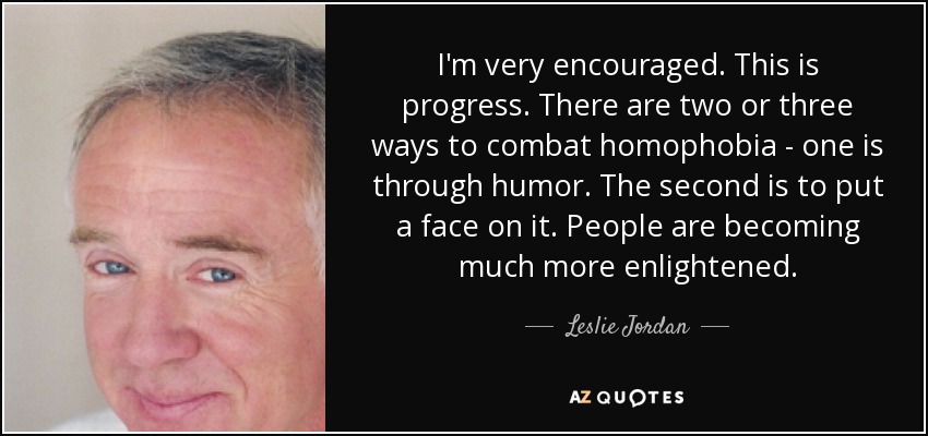 I'm very encouraged. This is progress. There are two or three ways to combat homophobia - one is through humor. The second is to put a face on it. People are becoming much more enlightened. - Leslie Jordan
