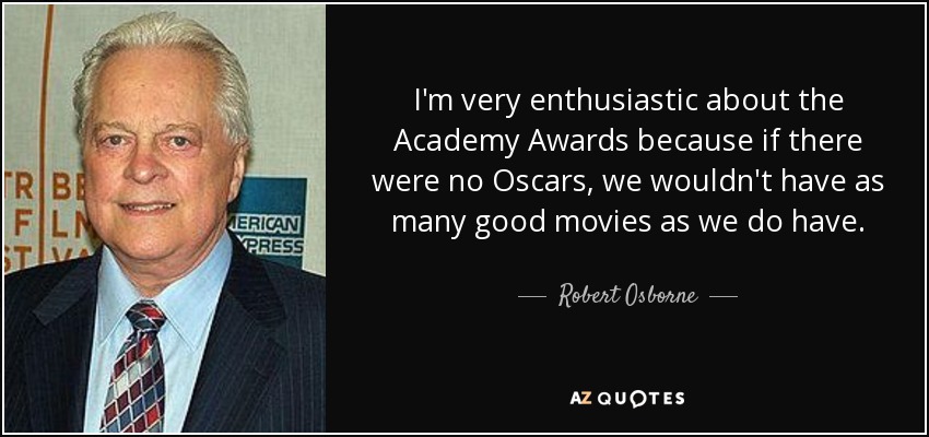 I'm very enthusiastic about the Academy Awards because if there were no Oscars, we wouldn't have as many good movies as we do have. - Robert Osborne