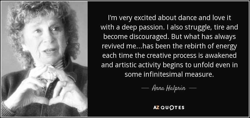 I'm very excited about dance and love it with a deep passion. I also struggle, tire and become discouraged. But what has always revived me...has been the rebirth of energy each time the creative process is awakened and artistic activity begins to unfold even in some infinitesimal measure. - Anna Halprin