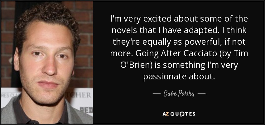 I'm very excited about some of the novels that I have adapted. I think they're equally as powerful, if not more. Going After Cacciato (by Tim O'Brien) is something I'm very passionate about. - Gabe Polsky