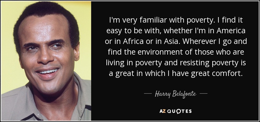 I'm very familiar with poverty. I find it easy to be with, whether I'm in America or in Africa or in Asia. Wherever I go and find the environment of those who are living in poverty and resisting poverty is a great in which I have great comfort. - Harry Belafonte