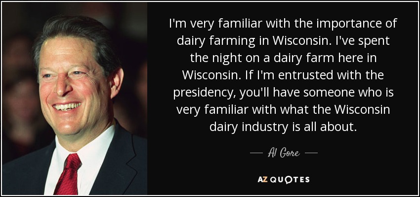 I'm very familiar with the importance of dairy farming in Wisconsin. I've spent the night on a dairy farm here in Wisconsin. If I'm entrusted with the presidency, you'll have someone who is very familiar with what the Wisconsin dairy industry is all about. - Al Gore