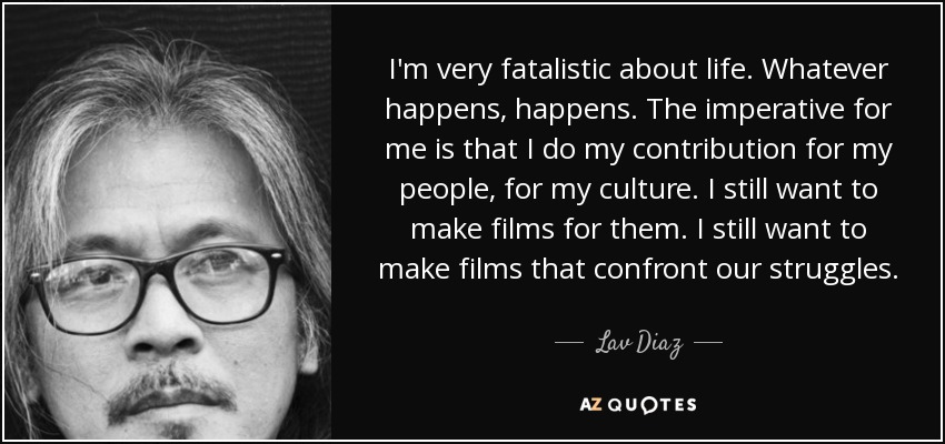 I'm very fatalistic about life. Whatever happens, happens. The imperative for me is that I do my contribution for my people, for my culture. I still want to make films for them. I still want to make films that confront our struggles. - Lav Diaz