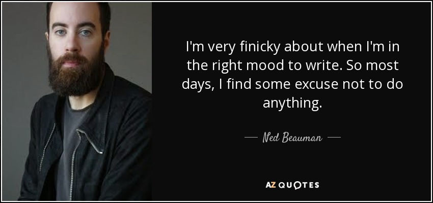 I'm very finicky about when I'm in the right mood to write. So most days, I find some excuse not to do anything. - Ned Beauman