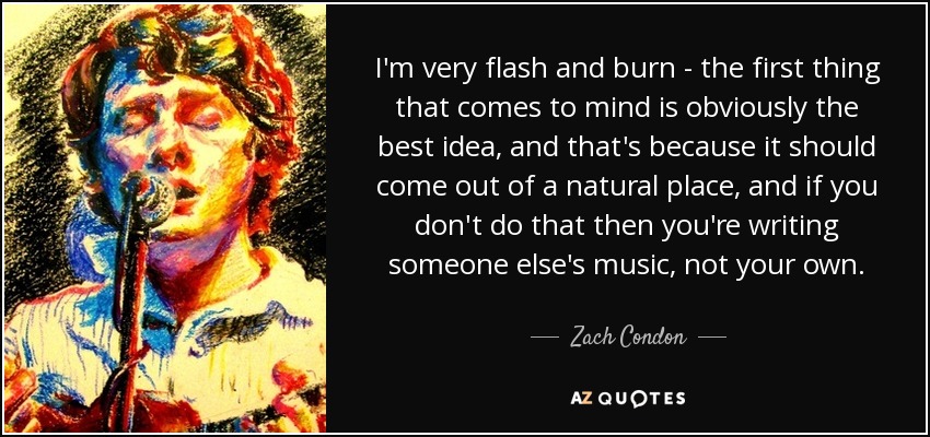 I'm very flash and burn - the first thing that comes to mind is obviously the best idea, and that's because it should come out of a natural place, and if you don't do that then you're writing someone else's music, not your own. - Zach Condon