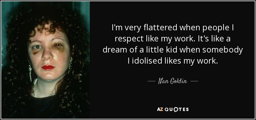 I'm very flattered when people I respect like my work. It's like a dream of a little kid when somebody I idolised likes my work. - Nan Goldin