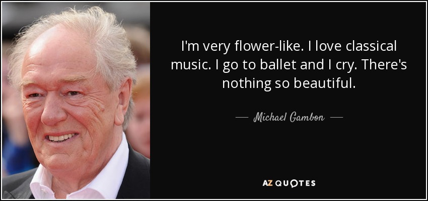 I'm very flower-like. I love classical music. I go to ballet and I cry. There's nothing so beautiful. - Michael Gambon