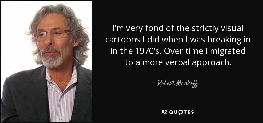 I'm very fond of the strictly visual cartoons I did when I was breaking in in the 1970's. Over time I migrated to a more verbal approach. - Robert Mankoff